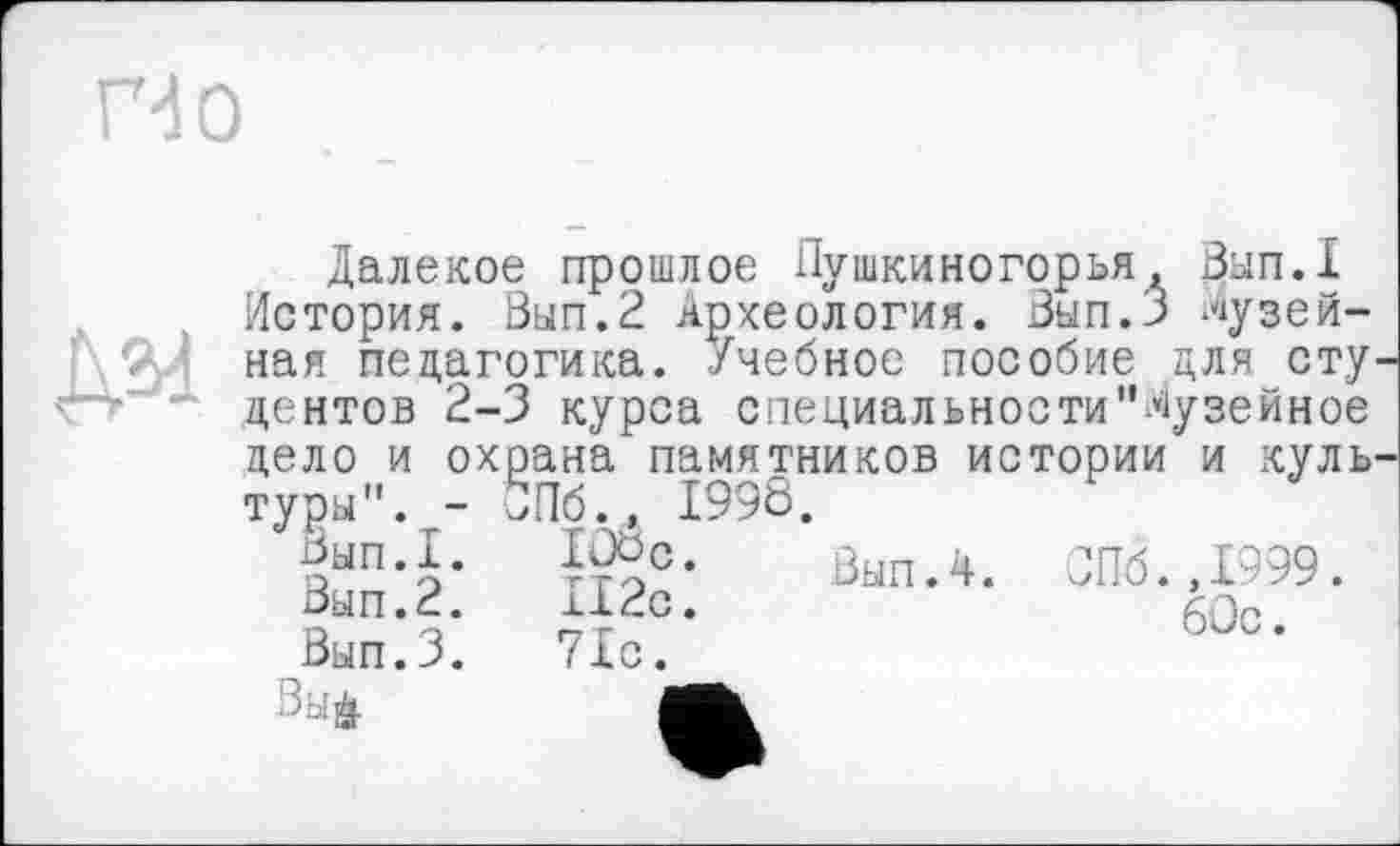 ﻿дм
Далекое прошлое Пушкиногорья, Вып.1 История. Вып.2 Археология. Вып.З музейная педагогика. Учебное пособие для сту центов 2-3 курса специальности"Музейное
цело и охрана памятников истории и куль туры". - ' и* тооя
Вып.1.
Вып.2.
Вып.З.
Зы&
Пб., I99Ô.
Вып.ч. СПб.,1999.
Vio?'	6°=-